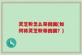 灵芝粉怎么带回国(如何将灵芝粉带回国？)