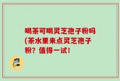 喝茶可喝灵芝孢子粉吗(茶水里来点灵芝孢子粉？值得一试！