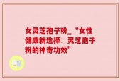 女灵芝孢子粉_“女性健康新选择：灵芝孢子粉的神奇功效”