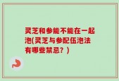 灵芝和参能不能在一起泡(灵芝与参配伍泡法有哪些禁忌？)