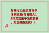 每天吃12粒灵芝孢子油软胶囊(每日摄入12粒灵芝孢子油软胶囊，助您健康无忧！)