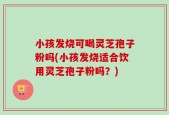 小孩发烧可喝灵芝孢子粉吗(小孩发烧适合饮用灵芝孢子粉吗？)