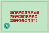 澳门代购灵芝孢子油是真的吗(澳门代购的灵芝孢子油是否可信？)