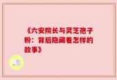 《六安院长与灵芝孢子粉：背后隐藏着怎样的故事》