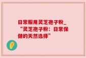 日常服用灵芝孢子粉_“灵芝孢子粉：日常保健的天然选择”