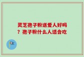 灵芝孢子粉送爱人好吗？孢子粉什么人适合吃