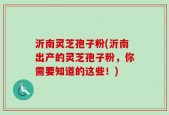 沂南灵芝孢子粉(沂南出产的灵芝孢子粉，你需要知道的这些！)