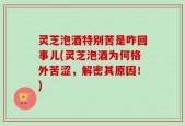 灵芝泡酒特别苦是咋回事儿(灵芝泡酒为何格外苦涩，解密其原因！)
