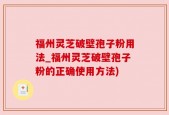福州灵芝破壁孢子粉用法_福州灵芝破壁孢子粉的正确使用方法)
