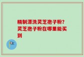 精制漂洗灵芝孢子粉？灵芝孢子粉在哪里能买到