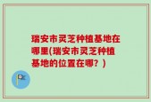 瑞安市灵芝种植基地在哪里(瑞安市灵芝种植基地的位置在哪？)