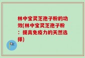 林中宝灵芝孢子粉的功效(林中宝灵芝孢子粉：提高免疫力的天然选择)
