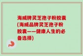 海威牌灵芝孢子粉胶囊(海威品牌灵芝孢子粉胶囊——健康人生的必备选择)