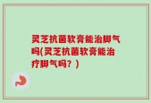 灵芝抗菌软膏能治脚气吗(灵芝抗菌软膏能治疗脚气吗？)