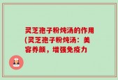 灵芝孢子粉炖汤的作用(灵芝孢子粉炖汤：美容养颜，增强免疫力