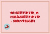 米玲珑灵芝孢子粉_米玲珑高品质灵芝孢子粉，健康养生新选择)