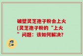 破壁灵芝孢子粉会上火(灵芝孢子粉的“上火”问题：该如何解决？