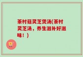 茶村菇灵芝煲汤(茶村灵芝汤，养生滋补好滋味！)