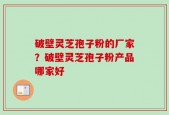 破壁灵芝孢子粉的厂家？破壁灵芝孢子粉产品哪家好
