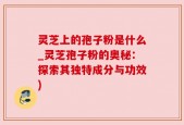 灵芝上的孢子粉是什么_灵芝孢子粉的奥秘：探索其独特成分与功效)