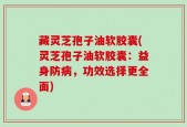 藏灵芝孢子油软胶囊(灵芝孢子油软胶囊：益身防病，功效选择更全面)