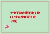 十七岁能吃灵芝孢子粉(17岁可食用灵芝孢子粉)