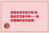 吉奥赤灵芝孢子粉(吉奥赤灵芝孢子粉——强效保健的自然选择)