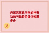 丹芝灵芝孢子粉的神奇功效与独特价值你知道多少