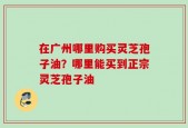 在广州哪里购买灵芝孢子油？哪里能买到正宗灵芝孢子油