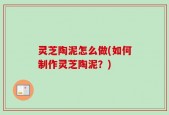 灵芝陶泥怎么做(如何制作灵芝陶泥？)