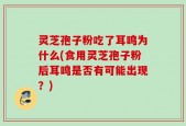灵芝孢子粉吃了耳鸣为什么(食用灵芝孢子粉后耳鸣是否有可能出现？)