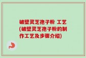 破壁灵芝孢子粉 工艺(破壁灵芝孢子粉的制作工艺及步骤介绍)