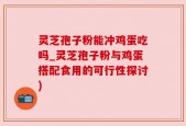 灵芝孢子粉能冲鸡蛋吃吗_灵芝孢子粉与鸡蛋搭配食用的可行性探讨)