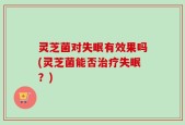 灵芝菌对失眠有效果吗(灵芝菌能否治疗失眠？)