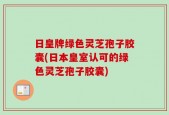 日皇牌绿色灵芝孢子胶囊(日本皇室认可的绿色灵芝孢子胶囊)