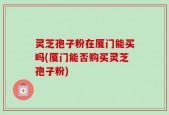 灵芝孢子粉在厦门能买吗(厦门能否购买灵芝孢子粉)