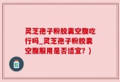 灵芝孢子粉胶囊空腹吃行吗_灵芝孢子粉胶囊空腹服用是否适宜？)