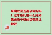 耳鸣吃灵芝孢子粉好吗？过年送礼送什么好如果送孢子粉的话哪款比较好