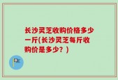 长沙灵芝收购价格多少一斤(长沙灵芝每斤收购价是多少？)