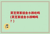 灵芝煲茶适合小孩吃吗(灵芝茶适合小孩喝吗？)