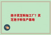 孢子灵芝粉加工厂？灵芝孢子粉生产基地