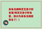 身体没病喝灵芝孢子粉有害(喝灵芝孢子粉有害，别以为身体没病就安全了！)