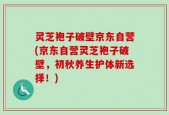 灵芝袍子破壁京东自营(京东自营灵芝袍子破壁，初秋养生护体新选择！)