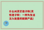 什么叫灵芒孢子粉(灵性孢子粉：一种为生活注入能量的新颖产品)