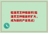 临潼灵芝种植面积(临潼灵芝种植面积扩大，成为新的产业亮点)
