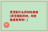 灵芝配什么药材吃癌症(灵芝搭配药材，对抗癌症有奇效！)