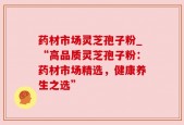 药材市场灵芝孢子粉_“高品质灵芝孢子粉：药材市场精选，健康养生之选”
