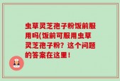 虫草灵芝孢子粉饭前服用吗(饭前可服用虫草灵芝孢子粉？这个问题的答案在这里！