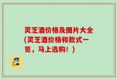 灵芝酒价格及图片大全(灵芝酒价格和款式一览，马上选购！)