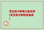灵芝孢子粉哪儿能买到(灵芝孢子粉购买指南)